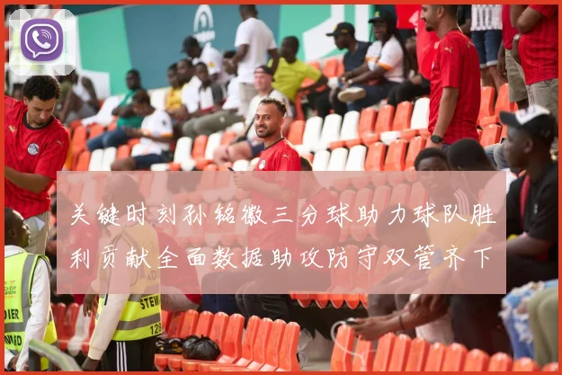 关键时刻孙铭徽三分球助力球队胜利贡献全面数据助攻防守双管齐下